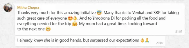 Mithu Chopra Feedback Thanks very much for this amazing initiative 🤩. Many thanks to Venkat and SRP for taking such great care of everyone 😍👌. And to shrobona Di for packing all the food and everything needed for the trip 🤗. My mum had a great time. Looking forward to the next one 😁 I already knew she is in good hands, but surpassed our expectations 