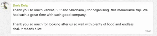 Shola Delip Feedback Thank you so much Venkat, SRP and Shrobana ji for organising this memorable trip. We had such a great time with such good company. Thank you so much for looking after us so well with plenty of food and endless chai. It means a lot.